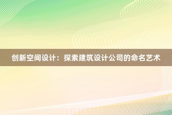 创新空间设计：探索建筑设计公司的命名艺术